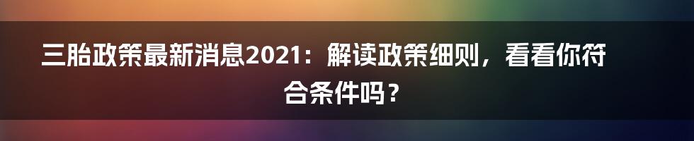 三胎政策最新消息2021:解读政策细则,看看你符合条件吗?