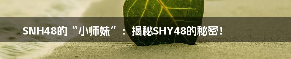 SNH48的“小师妹”:揭秘SHY48的秘密!