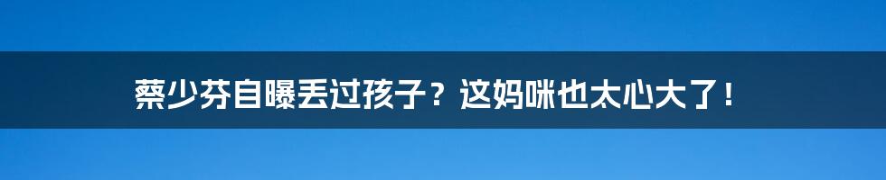 蔡少芬自曝丢过孩子?这妈咪也太心大了!