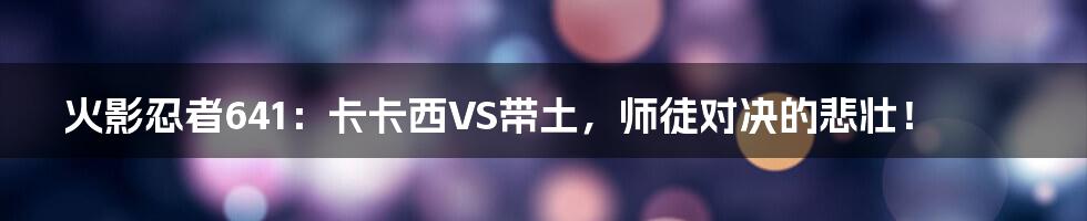 火影忍者641:卡卡西VS带土,师徒对决的悲壮!