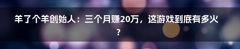 羊了个羊创始人:三个月赚20万,这游戏到底有多火?
