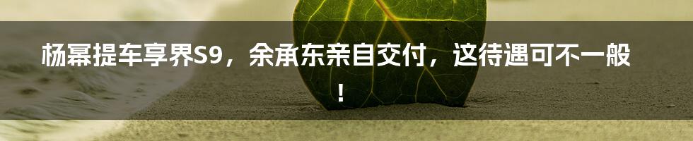 杨幂提车享界S9,余承东亲自交付,这待遇可不一般!