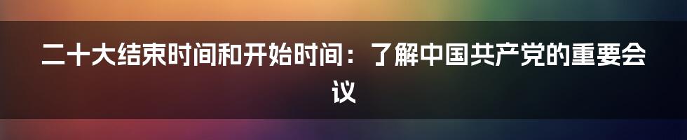 二十大结束时间和开始时间:了解中国共产党的重要会议