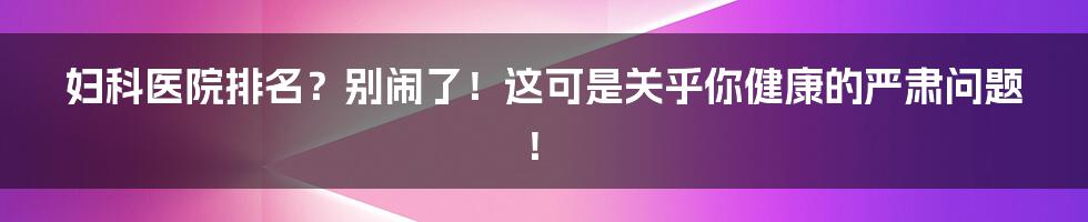 妇科医院排名?别闹了!这可是关乎你健康的严肃问题!