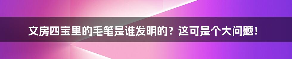 文房四宝里的毛笔是谁发明的?这可是个大问题!