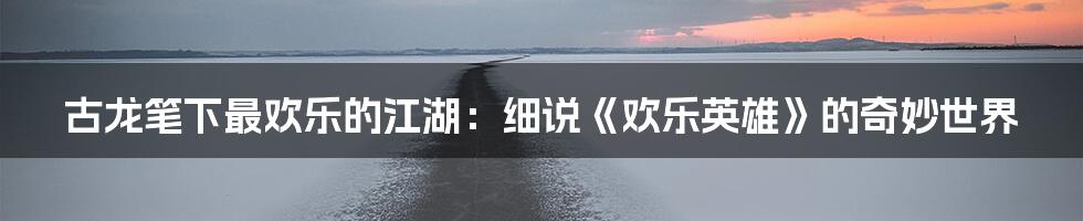 古龙笔下最欢乐的江湖:细说《欢乐英雄》的奇妙世界