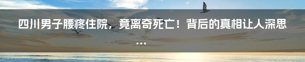 四川男子腰疼住院,竟离奇死亡!背后的真相让人深思...