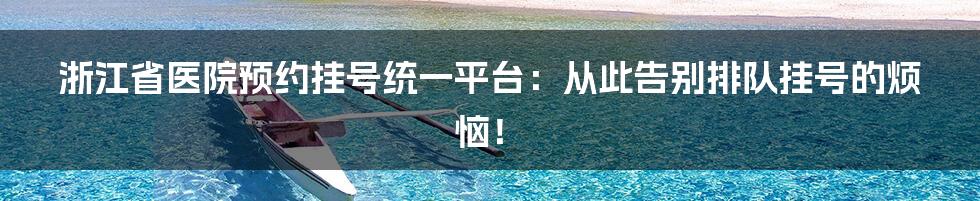浙江省医院预约挂号统一平台:从此告别排队挂号的烦恼!
