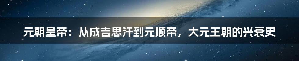 元朝皇帝:从成吉思汗到元顺帝,大元王朝的兴衰史