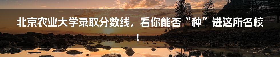 北京农业大学录取分数线,看你能否“种”进这所名校!