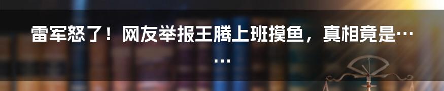 雷军怒了!网友举报王腾上班摸鱼,真相竟是……