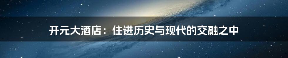 开元大酒店:住进历史与现代的交融之中