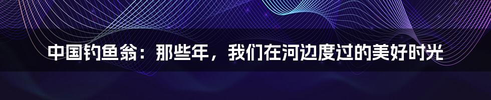 中国钓鱼翁:那些年,我们在河边度过的美好时光