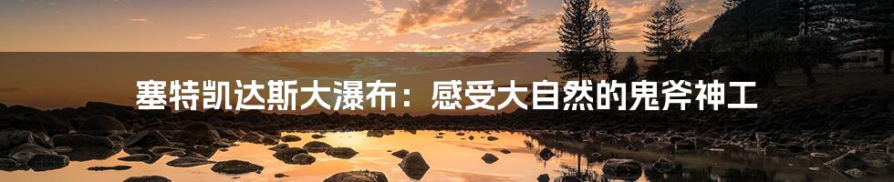 塞特凯达斯大瀑布:感受大自然的鬼斧神工