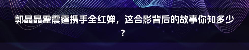郭晶晶霍震霆携手全红婵,这合影背后的故事你知多少?