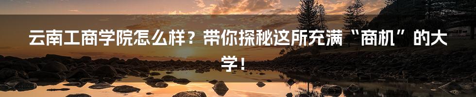 云南工商学院怎么样?带你探秘这所充满“商机”的大学!