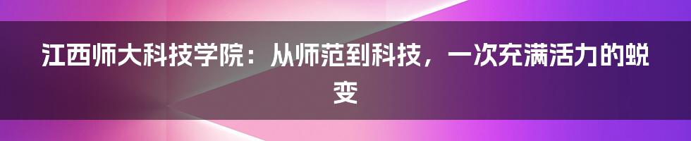 江西师大科技学院:从师范到科技,一次充满活力的蜕变