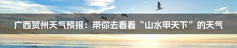 广西贺州天气预报：带你去看看“山水甲天下”的天气