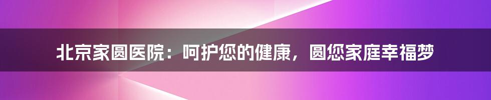 北京家圆医院:呵护您的健康,圆您家庭幸福梦