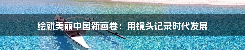 绘就美丽中国新画卷:用镜头记录时代发展