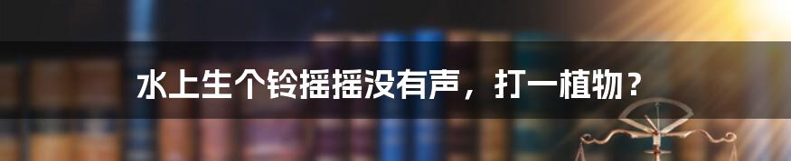 水上生个铃摇摇没有声,打一植物?