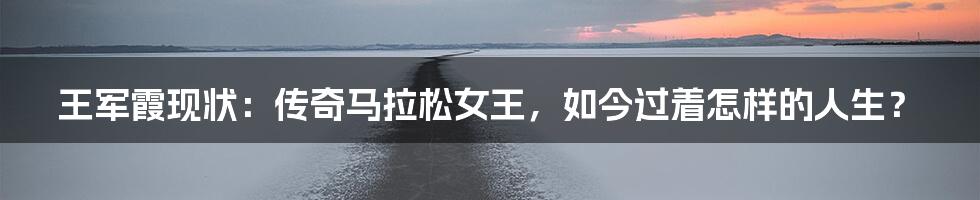 王军霞现状:传奇马拉松女王,如今过着怎样的人生?