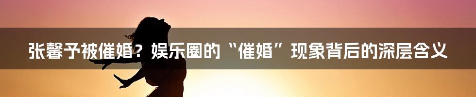 张馨予被催婚?娱乐圈的“催婚”现象背后的深层含义