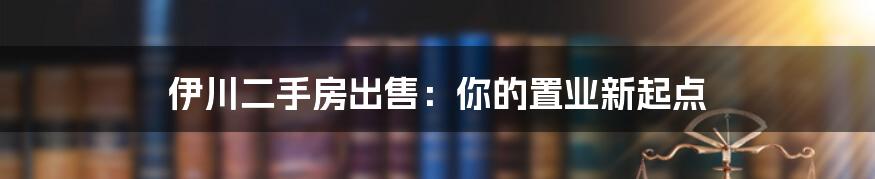 伊川二手房出售:你的置业新起点