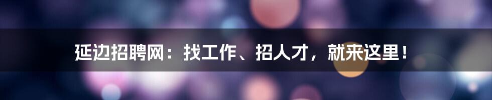 延边招聘网:找工作、招人才,就来这里!