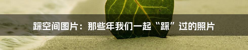 踩空间图片:那些年我们一起“踩”过的照片