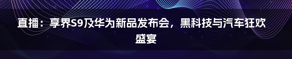 直播:享界S9及华为新品发布会,黑科技与汽车狂欢盛宴