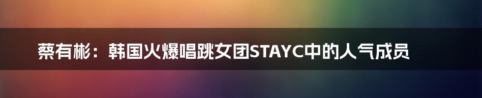 蔡有彬:韩国火爆唱跳女团STAYC中的人气成员