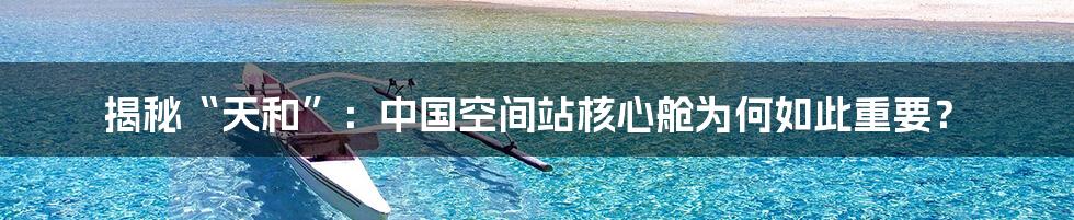 揭秘“天和”:中国空间站核心舱为何如此重要?