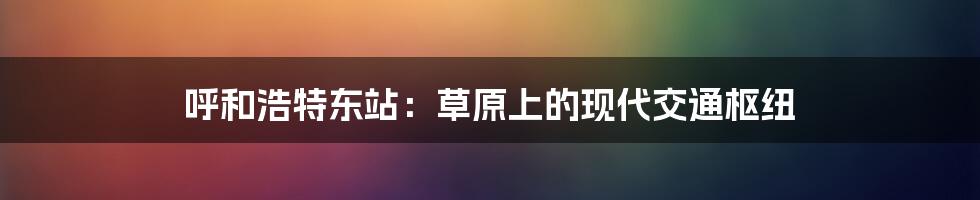 呼和浩特东站:草原上的现代交通枢纽