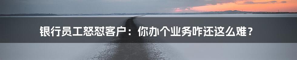银行员工怒怼客户:你办个业务咋还这么难?