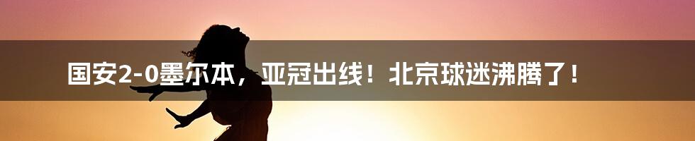 国安2-0墨尔本,亚冠出线!北京球迷沸腾了!