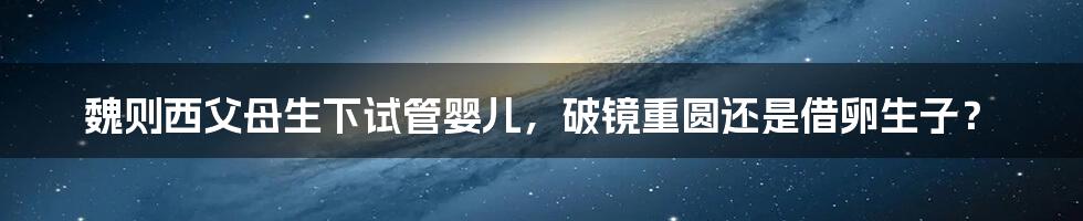 魏则西父母生下试管婴儿,破镜重圆还是借卵生子?
