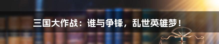 三国大作战:谁与争锋,乱世英雄梦!