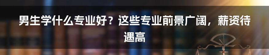 男生学什么专业好?这些专业前景广阔,薪资待遇高