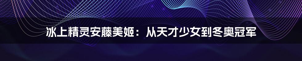 冰上精灵安藤美姬:从天才少女到冬奥冠军