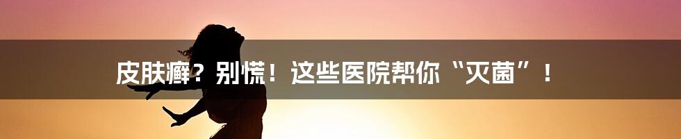 皮肤癣？别慌！这些医院帮你“灭菌”！