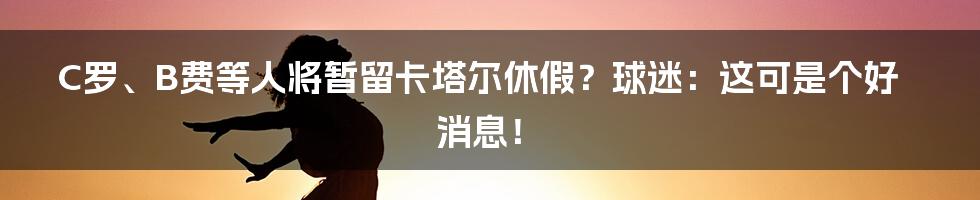 C罗、B费等人将暂留卡塔尔休假?球迷:这可是个好消息!