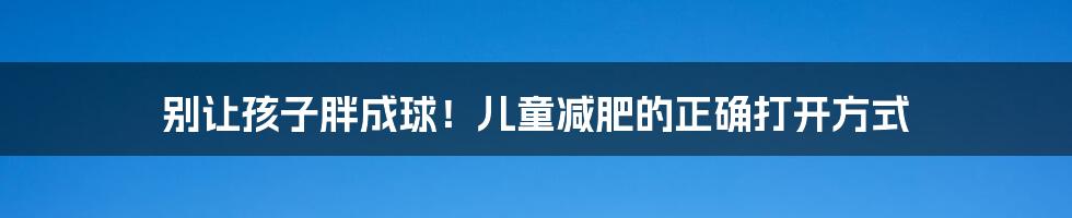 别让孩子胖成球!儿童减肥的正确打开方式