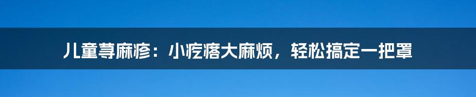 儿童荨麻疹:小疙瘩大麻烦,轻松搞定一把罩