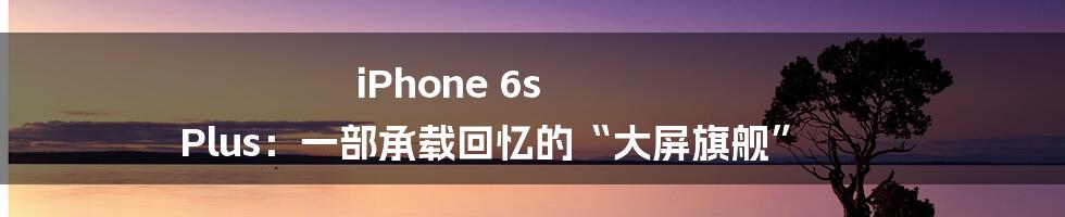 iPhone 6s Plus:一部承载回忆的“大屏旗舰”