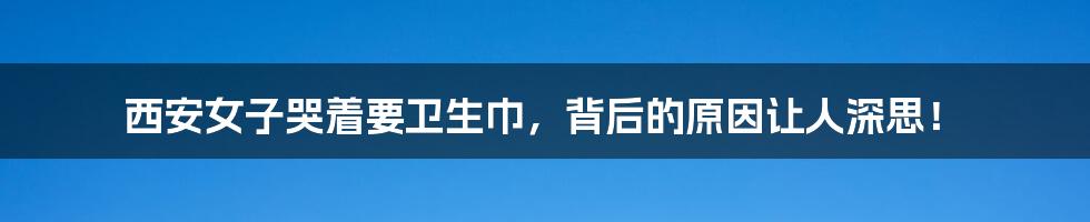 西安女子哭着要卫生巾,背后的原因让人深思!
