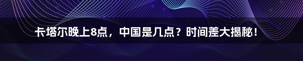 卡塔尔晚上8点,中国是几点?时间差大揭秘!