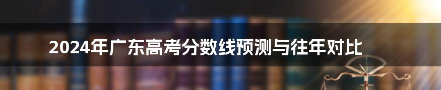 2024年广东高考分数线预测与往年对比