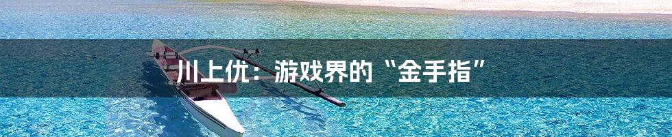 川上优:游戏界的“金手指”