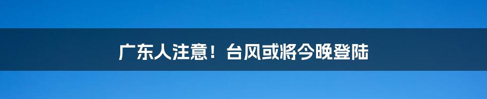 广东人注意!台风或将今晚登陆